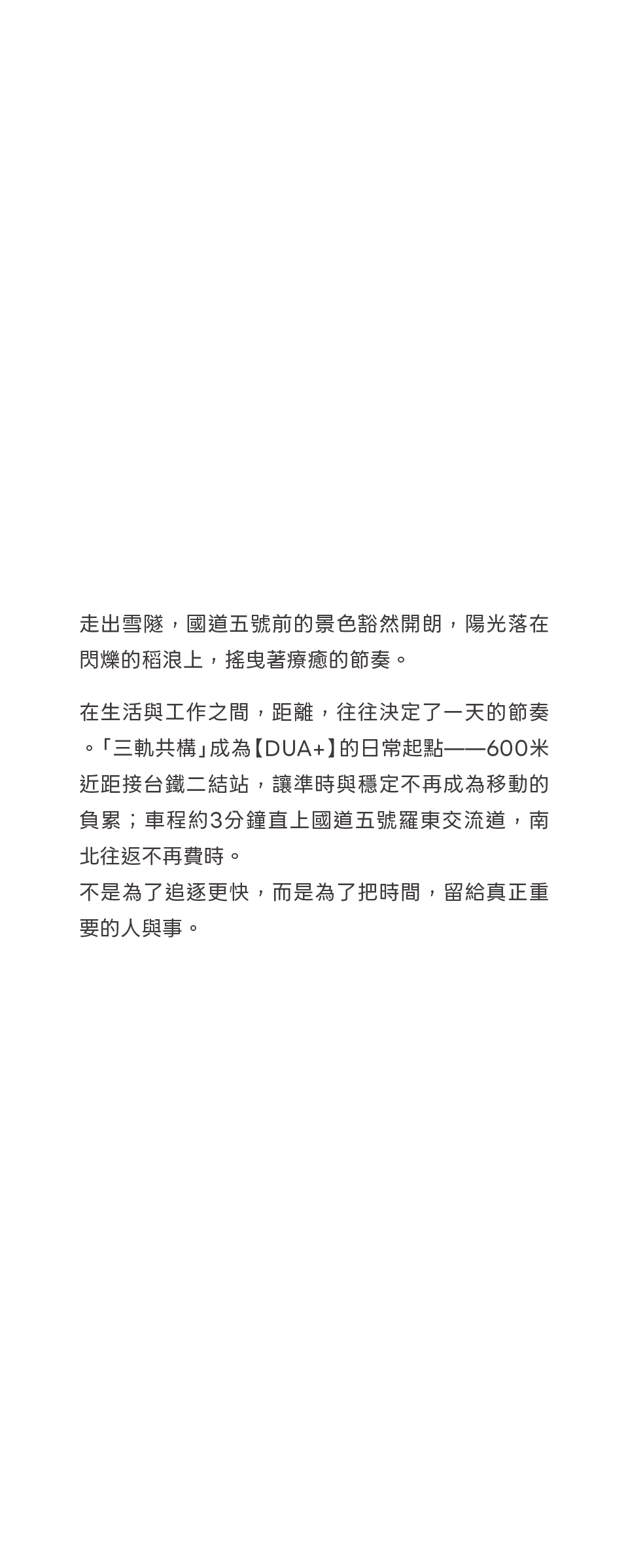 走出雪隧，國道五號前的景色豁然開朗，陽光落在閃爍的稻浪上，搖曳著療癒的節奏。在生活與工作之間，距離，往往決定了一天的節奏。「三軌共構」成為【DUA+】的日常起點——600米近距接台鐵二結站，讓準時與穩定不再成為移動的負累；車程約3分鐘直上國道五號羅東交流道，南北往返不再費時。不是為了追逐更快，而是為了把時間，留給真正重要的人與事。